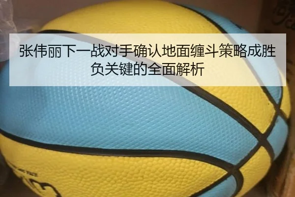 张伟丽下一战对手确认地面缠斗策略成胜负关键的全面解析